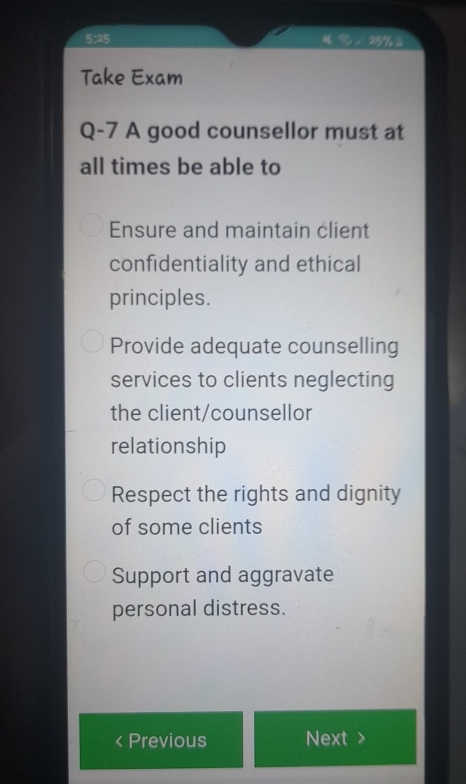 5:25
Take Exam
Q-7 A good counsellor must at
all times be able to
Ensure and maintain client
confidentiality and ethical
principles.
Provide adequate counselling
services to clients neglecting
the client/counsellor
relationship
Respect the rights and dignity
of some clients
Support and aggravate
personal distress.
Previous Next >