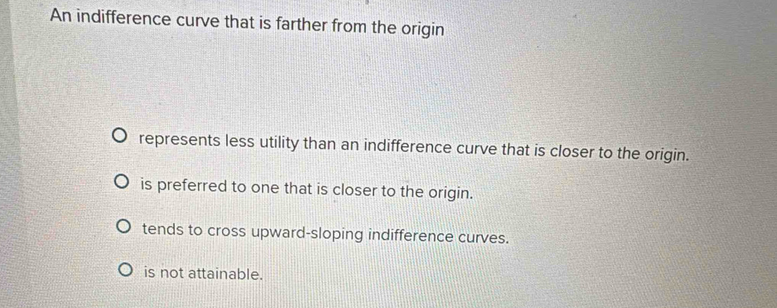 An indifference curve that is farther from the origin
represents less utility than an indifference curve that is closer to the origin.
is preferred to one that is closer to the origin.
tends to cross upward-sloping indifference curves.
is not attainable.