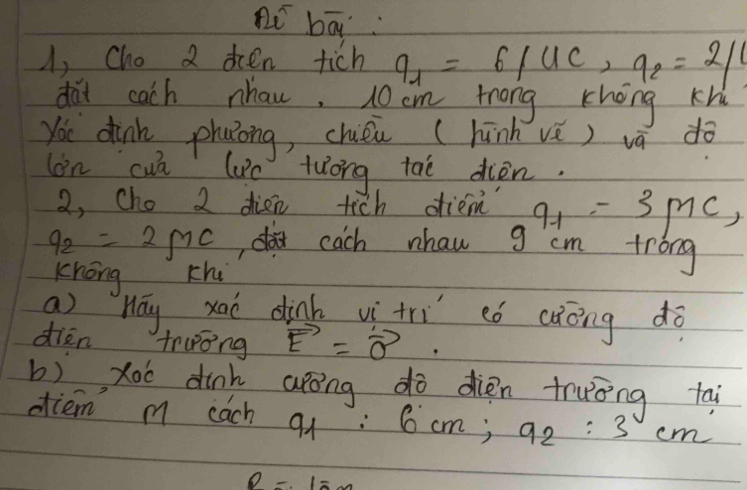 pi bā 
A, Cho 2 ocen tich q_1=6/UC, q_2=2/
dai cach nhan, 10 cm trong khong Kh 
You dink phaong, chién (hūnh vè) vā dò 
on cuā lue tuong taè diòn. 
2, Cho 2 dien tich dtiem q_1=3mc,
9_2=2MC ,aeach nhaw g cm trong 
chóng chi 
ao hay xaò dinh vì trì có càóng dò 
dien truong vector E=vector o. 
b) xoo dinh arōng dò dién truòng tai 
otiem m each q : 6cm; 92:3 em.
P=15