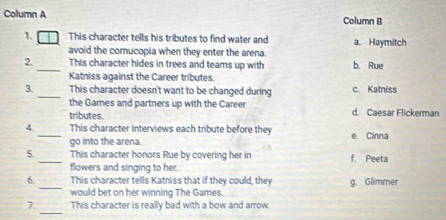 Column A Column B
1. This character tells his tributes to find water and a. Haymitch
avoid the comucopia when they enter the arena.
_
2. This character hides in trees and teams up with b. Rue
Katniss against the Career tributes.
3._ This character doesn't want to be changed during c. Katniss
the Games and partners up with the Career
tributes.
d. Caesar Flickerman
4._ This character interviews each tribute before they
e. Cinna
go into the arena.
5. _This character honors Rue by covering her in f. Peeta
flowers and singing to her.
_
6. This character tells Katniss that if they could, they g. Glimmer
would bet on her winning The Games.
_
7. This character is really bad with a bow and arrow.