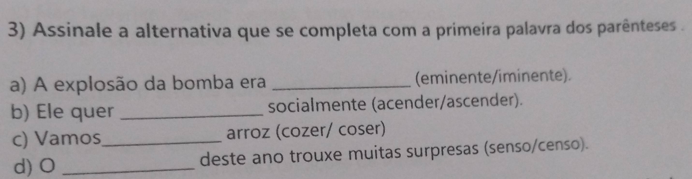 Assinale a alternativa que se completa com a primeira palavra dos parênteses .
a) A explosão da bomba era _(eminente/iminente).
b) Ele quer socialmente (acender/ascender).
c) Vamos_ arroz (cozer/ coser)
d) O _deste ano trouxe muitas surpresas (senso/censo).