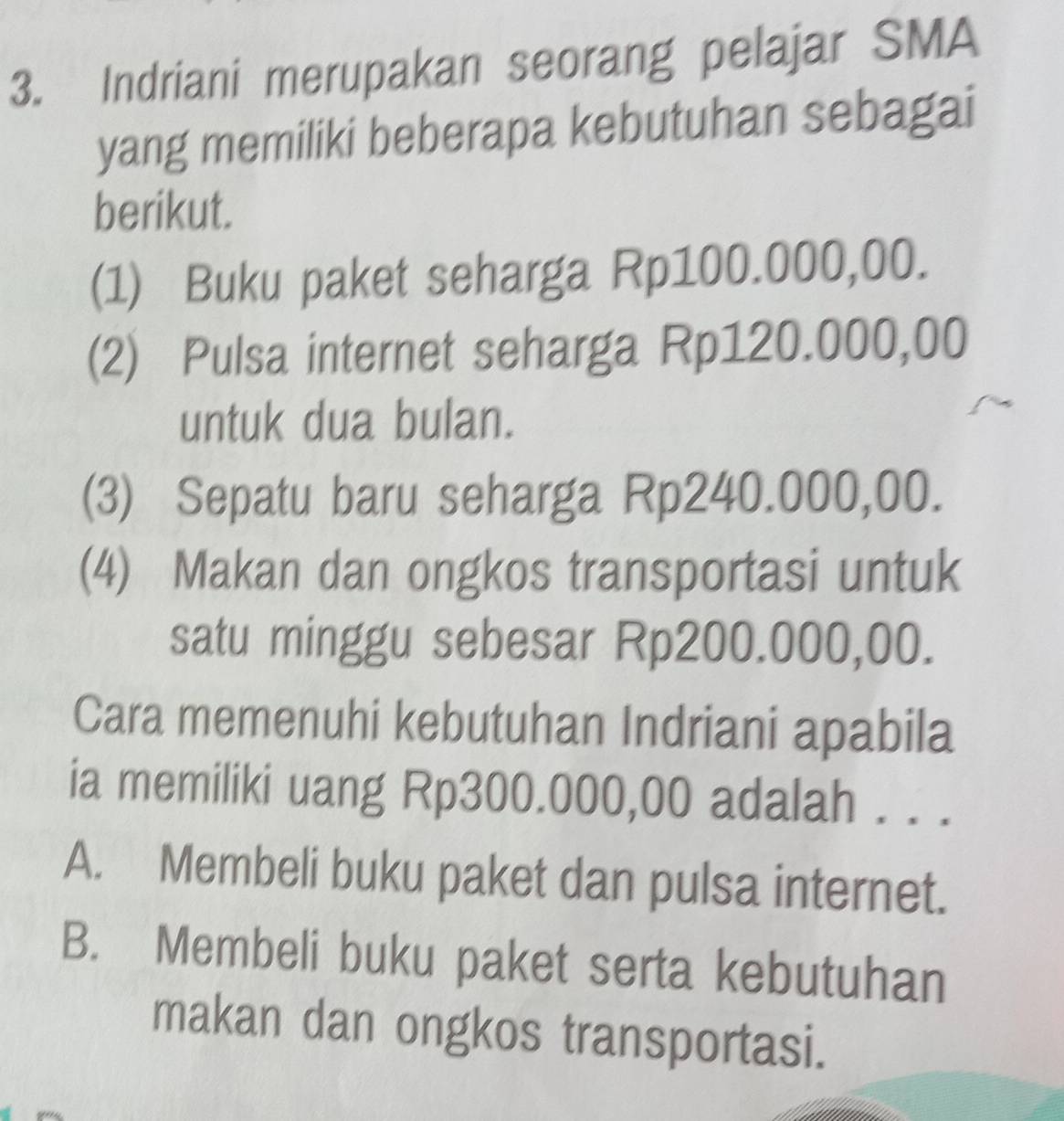 Indriani merupakan seorang pelajar SMA
yang memiliki beberapa kebutuhan sebagai
berikut.
(1) Buku paket seharga Rp100.000,00.
(2) Pulsa internet seharga Rp120.000,00
untuk dua bulan.
(3) Sepatu baru seharga Rp240.000,00.
(4) Makan dan ongkos transportasi untuk
satu minggu sebesar Rp200.000,00.
Cara memenuhi kebutuhan Indriani apabila
ia memiliki uang Rp300.000,00 adalah . . .
A. Membeli buku paket dan pulsa internet.
B. Membeli buku paket serta kebutuhan
makan dan ongkos transportasi.