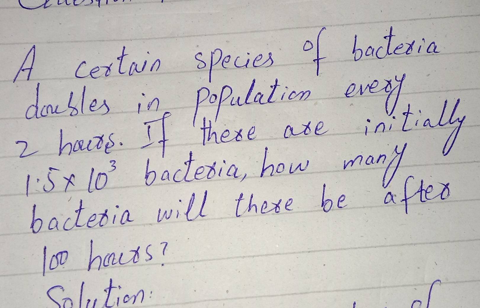 A cestain species of bacteria 
doubles in population every 
2. hauve. If these are initialy
1.5* 10^3 bactetia, how many 
bactetia will thexe be after
100 hours? 
Solution: