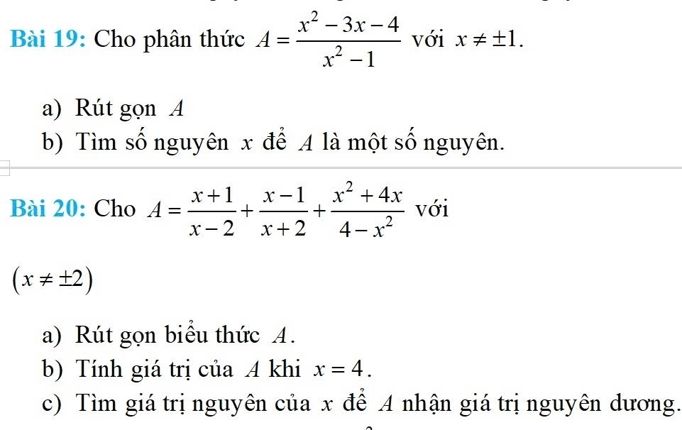 Cho phân thức A= (x^2-3x-4)/x^2-1  với x!= ± 1. 
a) Rút gọn A 
b) Tìm số nguyên x để A là một số nguyên. 
Bài 20: Cho A= (x+1)/x-2 + (x-1)/x+2 + (x^2+4x)/4-x^2  với
(x!= ± 2)
a) Rút gọn biểu thức A. 
b) Tính giá trị của A khi x=4. 
c) Tìm giá trị nguyên của x để A nhận giá trị nguyên dương.