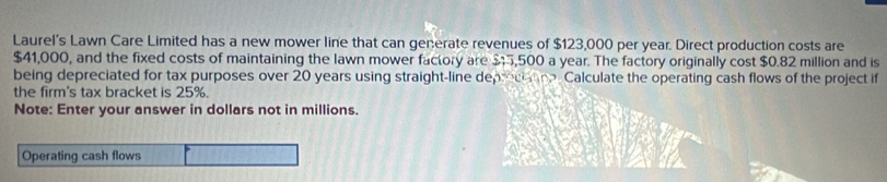 Laurel’s Lawn Care Limited has a new mower line that can generate revenues of $123,000 per year. Direct production costs are
$41,000, and the fixed costs of maintaining the lawn mower factory are $5,500 a year. The factory originally cost $0.82 million and is 
being depreciated for tax purposes over 20 years using straight-line deprecia ne. Calculate the operating cash flows of the project if 
the firm's tax bracket is 25%. 
Note: Enter your answer in dollars not in millions. 
Operating cash flows