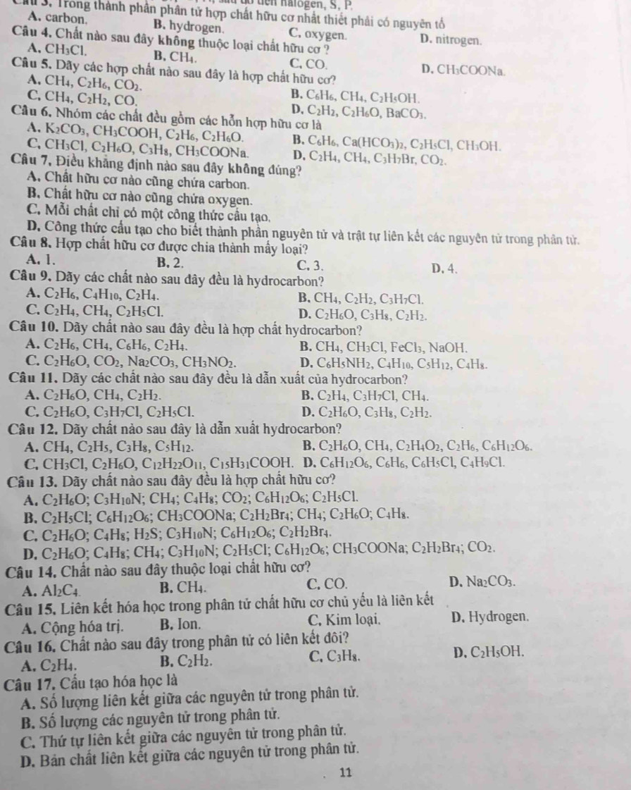 do  ten halogen, S, P
M 3. Trong thành phần phân tử hợp chất hữu cơ nhất thiết phải có nguyên tổ
A. carbon. B. hydrogen. C, oxygen. D. nitrogen.
Câu 4. Chất nào sau đây khổng thuộc loại chất hữu cơ ?
A, CH_3Cl. B. CH_4. C, CO. D, CH₃COONa.
Câu 5. Dãy các hợp chất nào sau đây là hợp chất hữu cơ?
a.CH_4,C_2H_6,CO_2.
B.
C,CH_4,C_2H_2,CO. C_6H_6,CH_4,C_2H_5OH.
D. C_2H_2,C_2H_6O,BaCO_3.
Câu 6, Nhóm các chất đều gồm các hỗn hợp hữu cơ là
A.
C. K_2CO_3,CH_3COOH,C_2H_6,C_2H_6O.
B. C_6H_6,Ca(HCO_3)_2,C_2H_5Cl,CH_3OH.
CH_3Cl,C_2H_6O,C_3H_8,CH_3COO Na. D, C_2H_4,CH_4,C_3H_7Br,CO_2.
Câu 7, Điều khẳng định nào sau đây không đúng?
A. Chất hữu cơ nào cũng chứa carbon.
B, Chất hữu cơ nào cũng chứa oxygen.
C. Mỗi chất chỉ có một công thức cầu tạo,
D. Công thức cầu tạo cho biết thành phần nguyên tử và trật tự liên kết các nguyên tử trong phần tử.
Câu 8. Hợp chất hữu cơ được chia thành mây loại?
A. 1. B. 2. C. 3. D. 4.
Câu 9. Dãy các chất nào sau đây đều là hydrocarbon?
A. C_2H_6,C_4H_10,C_2H_4.
B. CH_4,C_2H_2,C_3H_7Cl.
C. C_2H_4,CH_4,C_2H_5Cl. D. C_2H_6O,C_3H_8,C_2H_2.
Câu 10. Dãy chất nào sau đây đều là hợp chất hydrocarbon?
A. C_2H_6,CH_4,C_6H_6,C_2H_4. B. CH_4,CH_3Cl,FeCl_3,NaOH.
C. C_2H_6O,CO_2,Na_2CO_3,CH_3NO_2. D. C_6H_5NH_2,C_4H_10,C_5H_12,C_4H_8.
Câu 11. Dãy các chất nào sau đây đều là dẫn xuất của hydrocarbon?
A. C_2H_6O,CH_4,C_2H_2. B. C_2H_4,C_3H_7Cl,CH_4.
C. C_2H_6O,C_3H_7Cl,C_2H_5Cl. D. C_2H_6O,C_3H_8,C_2H_2.
Câu 12. Dãy chất nào sau đây là dẫn xuất hydrocarbon?
A. CH_4,C_2H_5,C_3H_8,C_5H_12. B. C_2H_6O,CH_4,C_2H_4O_2,C_2H_6,C_6H_12O_6.
C. CH_3Cl,C_2H_6O,C_12H_22O_11,C_15H_31COOH. D. C_6H_12O_6,C_6H_6,C_6H_5Cl,C_4H_9Cl.
Câu 13. Dãy chất nào sau đây đều là hợp chất hữu cơ?
A. C_2H_6O;C_3H_10N. CH_4 C_4H_1 CO_2;C_6H_12O_6;C_2H_5Cl.
B. C_2H_5Cl;C_6H_12O_6 CH_3COONa C_2H_2Br_4;CH_4;C_2H_6O;C_4H_8.
C. C_2H_6O ;C_4H_8;H_2S ;C_3H_10N; C_6H_12O_6;C_2H_2Br_4.
D. C_2H_6O :C_4H_8;CH_4 : C_3H_10N; C_2H_5Cl;C_6H_12O_6;CH_3COONa; C_2H_2Br_4;CO_2.
Câu 14. Chất nào sau đây thuộc loại chất hữu cơ?
A. Al_2C_4. CH_4. C. CO. D. Na_2CO_3.
B.
Câu 15. Liên kết hóa học trong phân tử chất hữu cơ chủ yếu là liên kết
A. Cộng hóa trị. B. Ion. C. Kim loại. D. Hydrogen.
Câu 16. Chất nào sau đây trong phân tử có liên kết đôi?
A. C_2H_4. B. C_2H_2. C. C_3H_8. D. C_2H_5OH.
Câu 17. Cầu tạo hóa học là
A. Số lượng liên kết giữa các nguyên tử trong phân tử.
B. Số lượng các nguyên tử trong phân tử.
C. Thứ tự liên kết giữa các nguyên tử trong phân tử.
D. Bản chất liên kết giữa các nguyên tử trong phân tử.
11
