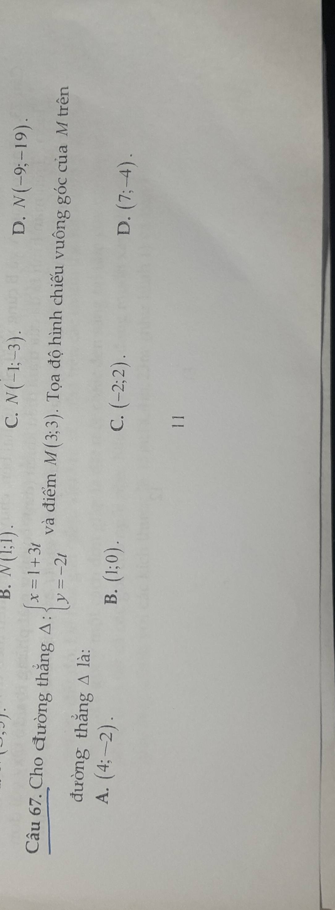 >)
B. N(1;1). C. N(-1;-3). D. N(-9;-19). 
Câu 67. Cho đường thắng Delta :beginarrayl x=1+3t y=-2tendarray. và điểm M(3;3). Tọa độ hình chiếu vuông góc của M trên
đường thắng △ Idot a .
A. (4;-2).
B. (1;0).
C. (-2;2).
D. (7;-4). 
11