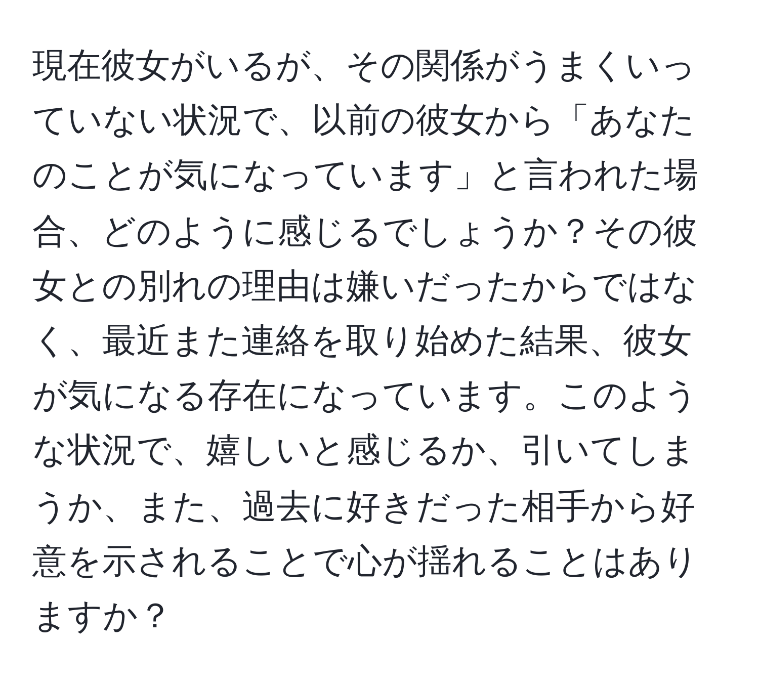 現在彼女がいるが、その関係がうまくいっていない状況で、以前の彼女から「あなたのことが気になっています」と言われた場合、どのように感じるでしょうか？その彼女との別れの理由は嫌いだったからではなく、最近また連絡を取り始めた結果、彼女が気になる存在になっています。このような状況で、嬉しいと感じるか、引いてしまうか、また、過去に好きだった相手から好意を示されることで心が揺れることはありますか？