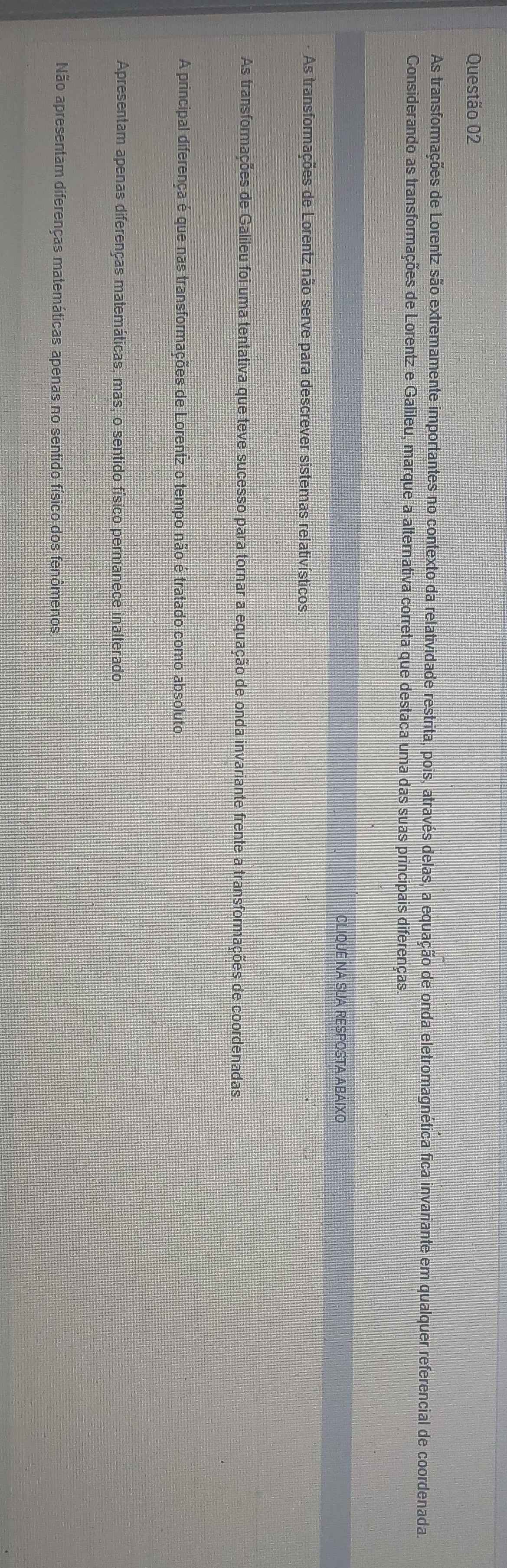 As transformações de Lorentz são extremamente importantes no contexto da relatividade restrita, pois, através delas, a equação de onda eletromagnética fica invariante em qualquer referencial de coordenada.
Considerando as transformações de Lorentz e Galileu, marque a alternativa correta que destaca uma das suas principais diferenças
CLIQUE NA SUA RESPOSTA ABAIXO
As transformações de Lorentz não serve para descrever sistemas relativísticos,
As transformações de Galileu foi uma tentativa que teve sucesso para tornar a equação de onda invariante frente a transformações de coordenadas.
A principal diferença é que nas transformações de Lorentz o tempo não é tratado como absoluto
Apresentam apenas diferenças matemáticas, mas, o sentido físico permanece inalterado,
Não apresentam diferenças matemáticas apenas no sentido físico dos fenômenos