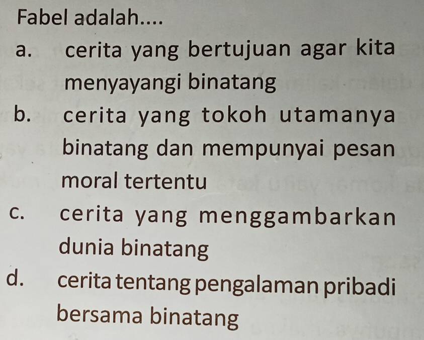 Fabel adalah....
a. cerita yang bertujuan agar kita
menyayangi binatang
b. cerita yang tokoh utamanya
binatang dan mempunyai pesan
moral tertentu
c. cerita yang menggambarkan
dunia binatang
d. cerita tentang pengalaman pribadi
bersama binatang