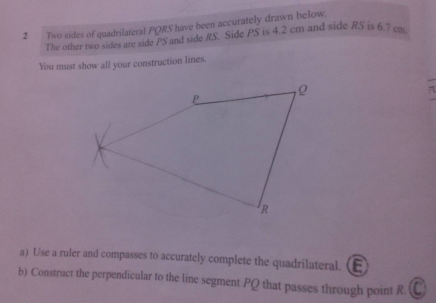 a Two sides of quadrilateral PQRS have been accurately drawn below. 
The other two sides are side PS and side RS. Side PS is 4.2 cm and side RS is 6.7 cm
You must show all your construction lines. 
a) Use a ruler and compasses to accurately complete the quadrilateral. 
b) Construct the perpendicular to the line segment PQ that passes through point R. a