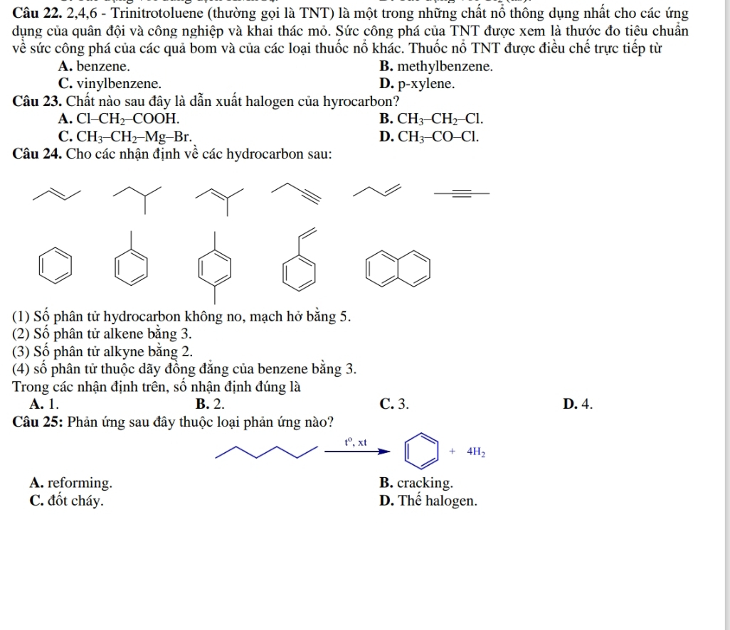 2, 4,6 - Trinitrotoluene (thường gọi là TNT) là một trong những chất nổ thông dụng nhất cho các ứng
dụng của quân đội và công nghiệp và khai thác mỏ. Sức công phá của TNT được xem là thước đo tiêu chuẩn
về sức công phá của các quả bom và của các loại thuốc nổ khác. Thuốc nổ TNT được điều chế trực tiếp từ
A. benzene. B. methylbenzene.
C. vinylbenzene. D. p-xylene.
Câu 23. Chất nào sau đây là dẫn xuất halogen của hyrocarbon?
A. Cl-CH_2-COOH. B. CH_3-CH_2-Cl.
C. CH_3-CH_2-Mg-Br. D. CH_3-CO-Cl. 
Câu 24. Cho các nhận định về các hydrocarbon sau:
(1) Số phân tử hydrocarbon không no, mạch hở bằng 5.
(2) Số phân tử alkene bằng 3.
(3) Số phân tử alkyne bằng 2.
(4) số phân tử thuộc dãy đồng đăng của benzene bằng 3.
Trong các nhận định trên, số nhận định đúng là
A. 1. B. 2. C. 3. D. 4.
Câu 25: Phản ứng sau đây thuộc loại phản ứng nào?
t^0, xt bigcirc +4H_2
A. reforming. B. cracking.
C. đốt cháy. D. Thế halogen.