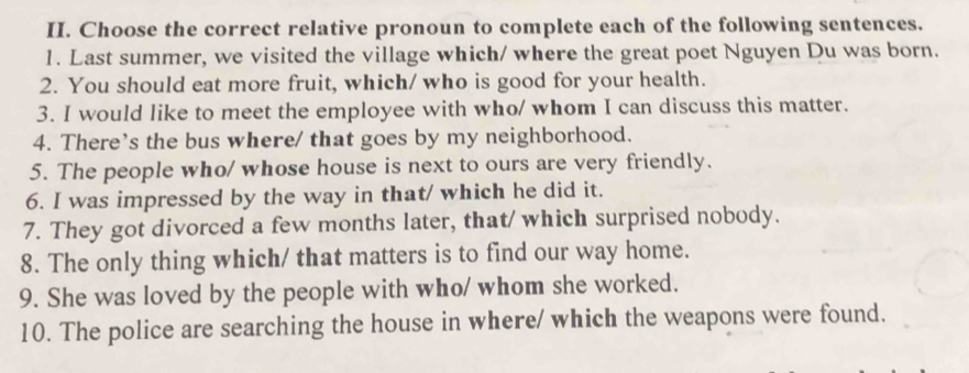 Choose the correct relative pronoun to complete each of the following sentences. 
1. Last summer, we visited the village which/ where the great poet Nguyen Du was born. 
2. You should eat more fruit, which/ who is good for your health. 
3. I would like to meet the employee with who/ whom I can discuss this matter. 
4. There's the bus where/ that goes by my neighborhood. 
5. The people who/ whose house is next to ours are very friendly. 
6. I was impressed by the way in that/ which he did it. 
7. They got divorced a few months later, that/ which surprised nobody. 
8. The only thing which/ that matters is to find our way home. 
9. She was loved by the people with who/ whom she worked. 
10. The police are searching the house in where/ which the weapons were found.