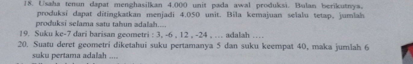 Usaha tenun dapat menghasilkan 4.000 unit pada awal produksi. Bulan berikutnya, 
produksi dapat ditingkatkan menjadi 4.050 unit. Bila kemajuan selalu tetap, jumlah 
produksi selama satu tahun adalah.... 
19. Suku ke -7 dari barisan geometri : 3, -6 , 12 , -24 , … adalah … 
20. Suatu deret geometri diketahui suku pertamanya 5 dan suku keempat 40, maka jumlah 6
suku pertama adalah ....