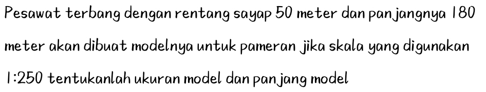 Pesawat terbang dengan rentang sayap 50 meter dan pan jangnya 180
meter akan dibuat modelnya untuk pameran jika skala yang digunakan
1:250 tentukanlah ukuran model dan pan jang model