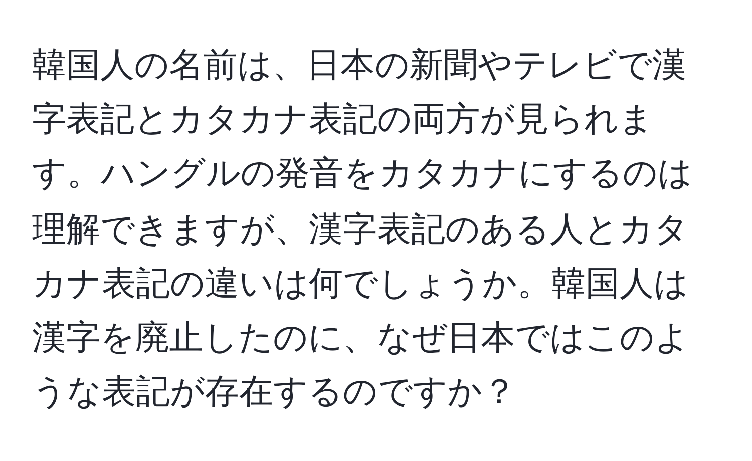 韓国人の名前は、日本の新聞やテレビで漢字表記とカタカナ表記の両方が見られます。ハングルの発音をカタカナにするのは理解できますが、漢字表記のある人とカタカナ表記の違いは何でしょうか。韓国人は漢字を廃止したのに、なぜ日本ではこのような表記が存在するのですか？