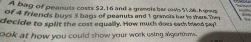 CONSIDE 
The friend 
A bag of peanuts costs $2.16 and a granola bar costs $1.08. A group te 
of 4 friends buys 3 bags of peanuts and 1 granola bar to share. They the 
decide to split the cost equally. How much does each friend pay? 
ook at how you could show your work using algorithms.