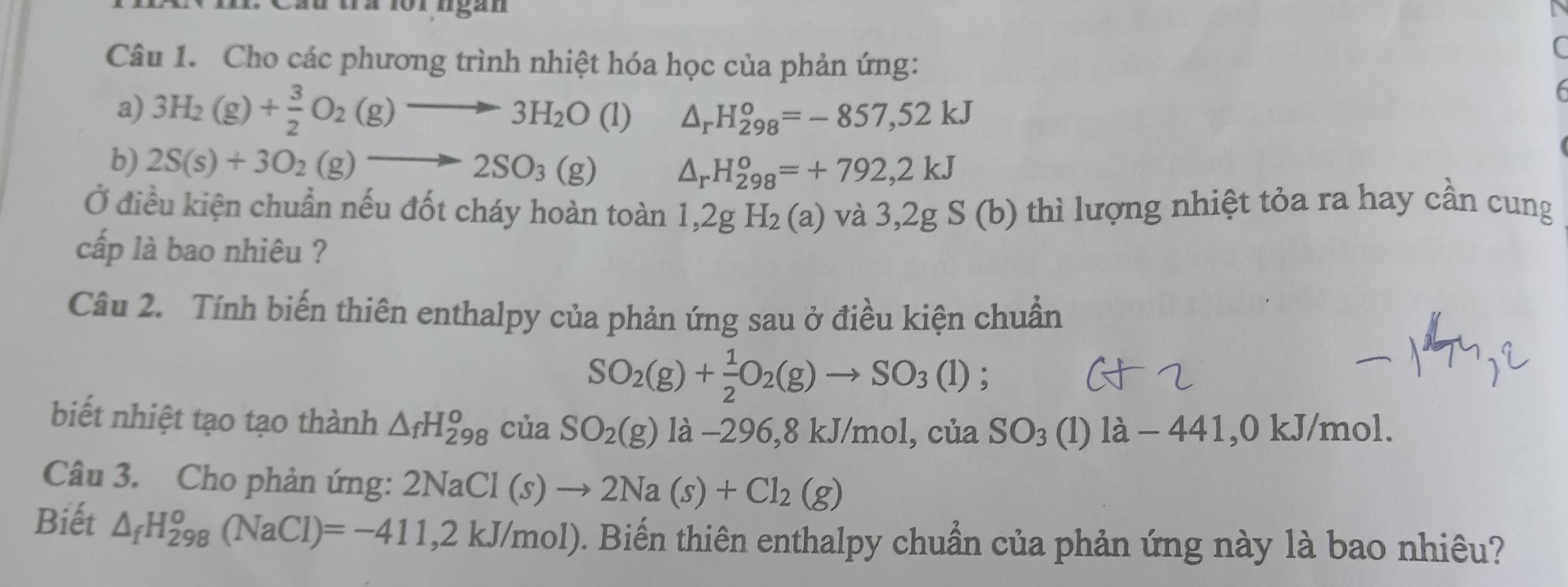 Câu tà loi ngan 
Câu 1. Cho các phương trình nhiệt hóa học của phản ứng: 
a) 3H_2(g)+ 3/2 O_2(g)to 3H_2O (1 △ _rH_(298)^o=-857,52kJ
b) 2S(s)+3O_2(g)to 2SO_3(g)
△ _rH_(298)^o=+792,2kJ
Ở điều kiện chuẩn nếu đốt cháy hoàn toàn 1,2gH_2(a) và 3,2g S (b) thì lượng nhiệt tỏa ra hay cần cung 
cấp là bao nhiêu ? 
Câu 2. Tính biến thiên enthalpy của phản ứng sau ở điều kiện chuẩn
SO_2(g)+ 1/2 O_2(g)to SO_3(l);
biết nhiệt tạo tạo thành △ _fH_(298)^o của SO_2(g) 1a- 296 , 8kJ/m ol, của SO_3 (1) 1a-441 , 0 kJ/mol. 
Câu 3. Cho phản ứng: 2NaCl(s)to 2Na(s)+Cl_2(g)
Biết △ _fH_(298)^o(NaCl)=-411,2kJ/mol) 0. Biến thiên enthalpy chuẩn của phản ứng này là bao nhiêu?