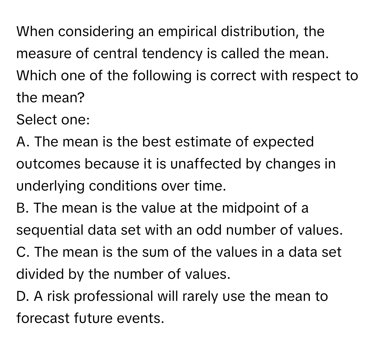 When considering an empirical distribution, the measure of central tendency is called the mean. Which one of the following is correct with respect to the mean?

Select one:
A. The mean is the best estimate of expected outcomes because it is unaffected by changes in underlying conditions over time.
B. The mean is the value at the midpoint of a sequential data set with an odd number of values.
C. The mean is the sum of the values in a data set divided by the number of values.
D. A risk professional will rarely use the mean to forecast future events.