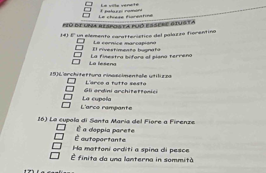 Le ville venete
I palazzi romani
Le chiese fiorentine
PIù DI UNA RISPOSTA PUÓ ESSERE GIUSTA
14) E' un elemento caratteristico del palazzo fiorentino
La cornice marcapiano
Il rivestimento bugnato
La finestra bifora al piano terreno
La lesena
15)L'architettura rinascimentale utilizza
L'arco a tutto sesto
Gli ordini architettonici
La cupola
L'arco rampante
16) La cupola di Santa Maria del Fiore a Firenze
È a doppia parete
È autoportante
Ha mattoni orditi a spina di pesce
É finita da una lanterna in sommità