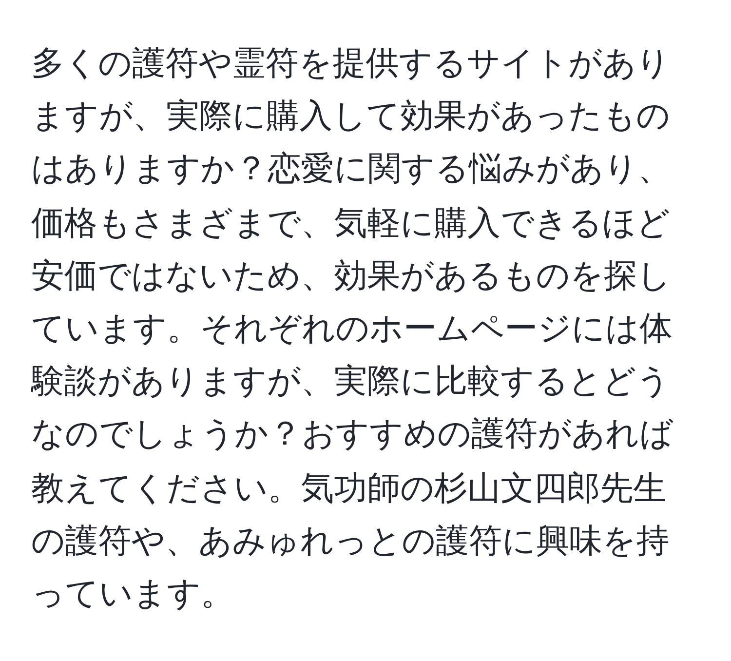 多くの護符や霊符を提供するサイトがありますが、実際に購入して効果があったものはありますか？恋愛に関する悩みがあり、価格もさまざまで、気軽に購入できるほど安価ではないため、効果があるものを探しています。それぞれのホームページには体験談がありますが、実際に比較するとどうなのでしょうか？おすすめの護符があれば教えてください。気功師の杉山文四郎先生の護符や、あみゅれっとの護符に興味を持っています。