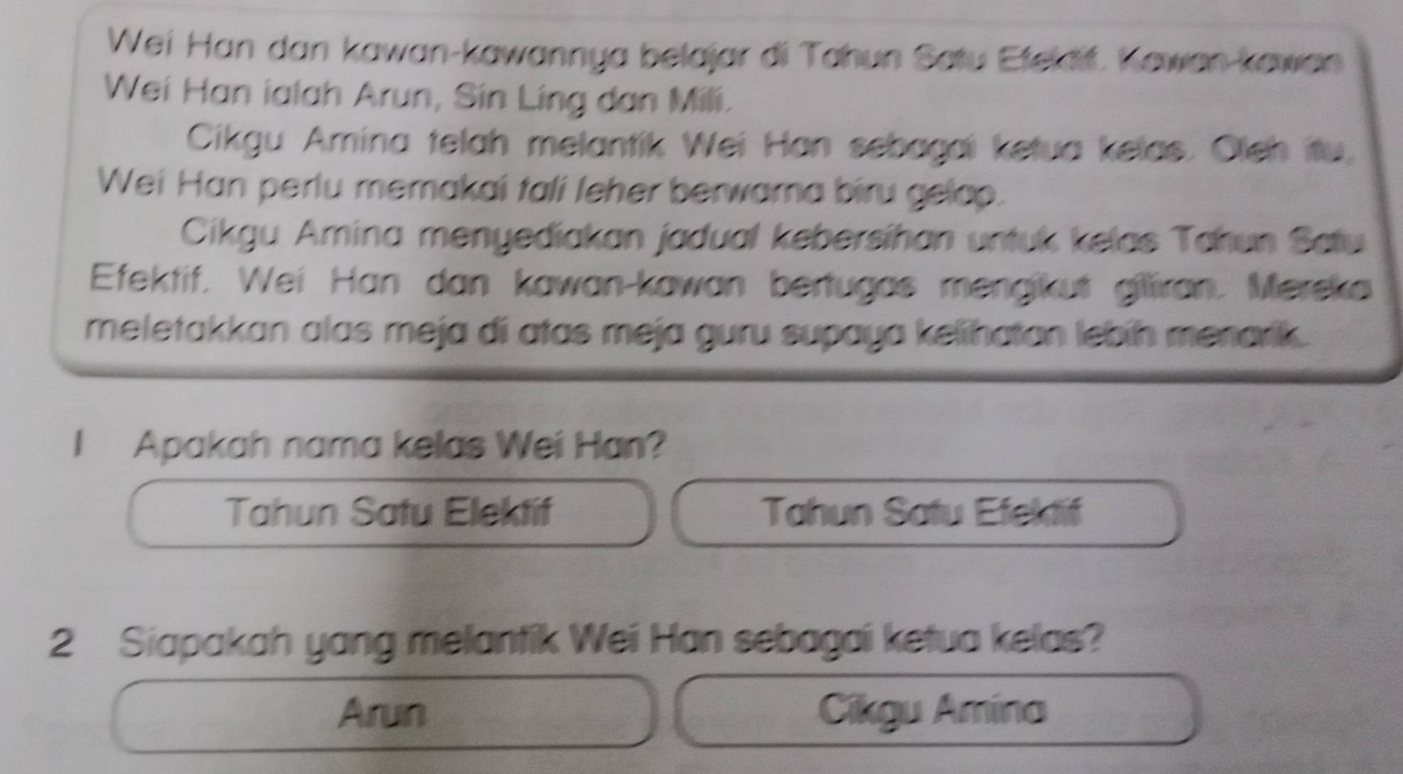 Wei Han dan kawan-kawannya belajar di Tahun Satu Etelait. Kawan-kawan
Wei Han ialah Arun, Sin Ling dan Mili.
Cikgu Amina telah melantik Wei Han sebagai ketua kelas. Oleh itu,
Wei Han perlu memakai tali leher berwara biru gelop.
Cikgu Amina menyediakan jadual kebersíhan untuk kelas Tahun Satu
Efektif. Wei Han dan kawan-kawan bertugas mengikut gilliran. Merska
meletakkan alas meja di atas meja guru supaya kelihatan lebín menarik .
I Apakah nama kelas Wei Han?
Tahun Satu Elektif Tahun Satu Efektif
2 Siapakah yang melantik Wei Han sebagai ketua kelas?
Arun Cikgu Amina