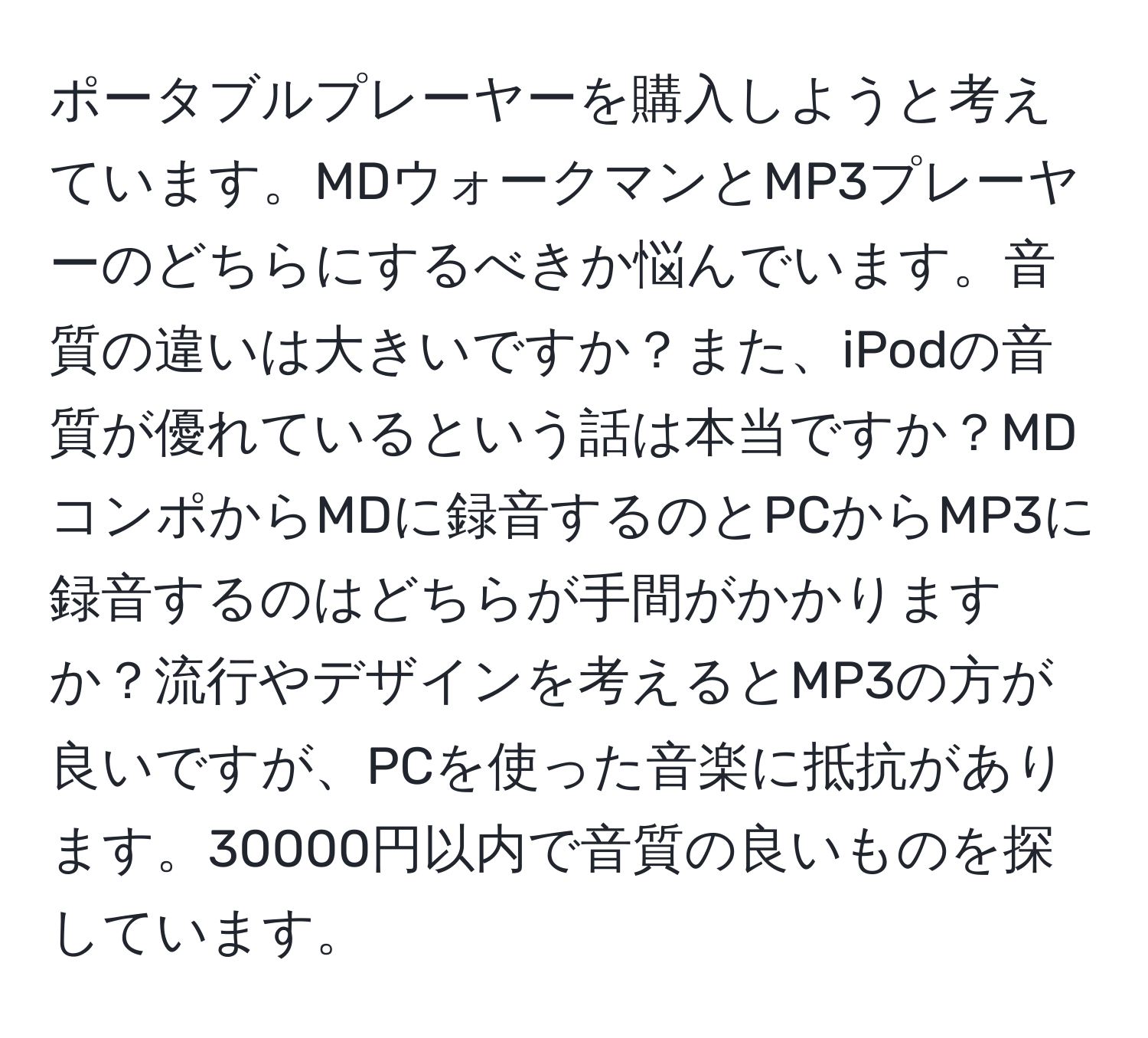 ポータブルプレーヤーを購入しようと考えています。MDウォークマンとMP3プレーヤーのどちらにするべきか悩んでいます。音質の違いは大きいですか？また、iPodの音質が優れているという話は本当ですか？MDコンポからMDに録音するのとPCからMP3に録音するのはどちらが手間がかかりますか？流行やデザインを考えるとMP3の方が良いですが、PCを使った音楽に抵抗があります。30000円以内で音質の良いものを探しています。