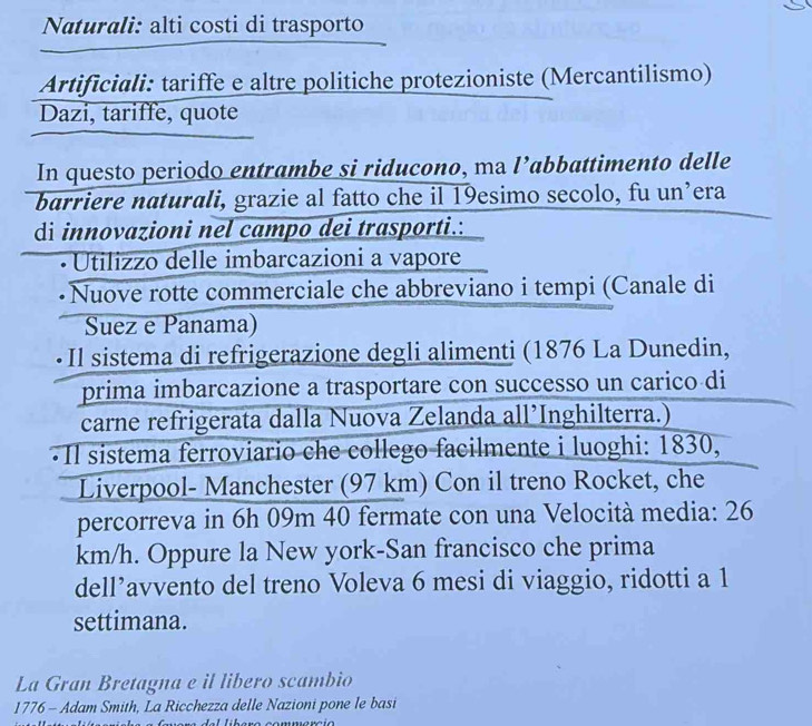 Naturali: alti costi di trasporto 
Artificiali: tariffe e altre politiche protezioniste (Mercantilismo) 
Dazi, tariffe, quote 
In questo periodo entrambe si riducono, ma l’abbattimento delle 
barriere naturali, grazie al fatto che il 19esimo secolo, fu un’era 
di innovazioni nel campo dei trasporti.: 
Utilizzo delle imbarcazioni a vapore 
• Nuove rotte commerciale che abbreviano i tempi (Canale di 
Suez e Panama) 
* Il sistema di refrigerazione degli alimenti (1876 La Dunedin, 
prima imbarcazione a trasportare con successo un carico di 
carne refrigerata dalla Nuova Zelanda all’Inghilterra.) 
·Il sistema ferroviario che collego facilmente i luoghi: 1830, 
Liverpool- Manchester (97 km) Con il treno Rocket, che 
percorreva in 6h 09m 40 fermate con una Velocità media: 26
km/h. Oppure la New york-San francisco che prima 
dell’avvento del treno Voleva 6 mesi di viaggio, ridotti a 1
settimana. 
La Gran Bretagna e il libero scambio 
1776 - Adam Smith, La Ricchezza delle Nazioni pone le basi