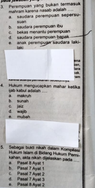 pada jawaban
3. Perempuan yang bukan termasuk
mahram karena nasab adalah ....
a. saudara perempuan sepersu-
suan
b. saudara perempuan ibu
c. bekas menantu perempuan
d. saudara perempuan bapak
e. anak perempuan saudara laki-
laki
ena
ian,
lara
)ak.
ram
Karena auanya perikanan . i y d 
4. Hukum mengucapkan mahar ketika
ijab kabul adalah ....
a. makruh
b. sunah
c. jaiz
d. wajib
e. mubah
D
5. Sebagai bukti nikah dalam Kompilasi
Hukum Islam di Bidang Hukum Peri-
kahan, akta nikah dijelaskan pada ....
a. Pasal 8 Ayat 1
b. Pasal 7 Ayat 1
c. Pasal 7 Ayat 2
d. Pasal 7 Ayat 3
e. Pasal 8 Ayat 2