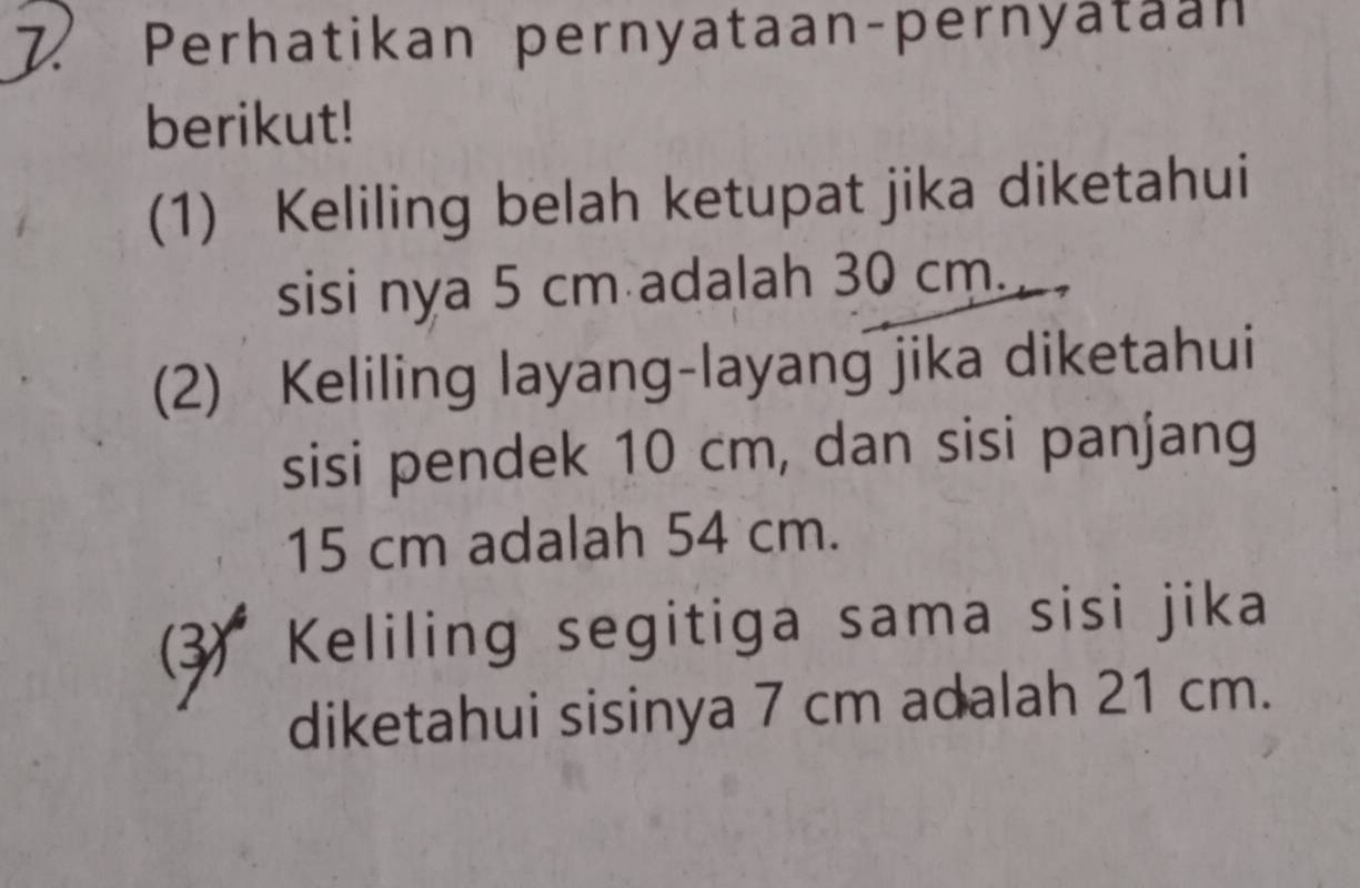 Perhatikan pernyataan-pernyataan 
berikut! 
(1) Keliling belah ketupat jika diketahui 
sisi nya 5 cm adalah 30 cm. 
(2) Keliling layang-layang jika diketahui 
sisi pendek 10 cm, dan sisi panjang
15 cm adalah 54 cm. 
(3) Keliling segitiga sama sisi jika 
diketahui sisinya 7 cm adalah 21 cm.