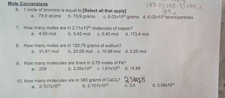 Mole Conversions
6. 1 mole of bromine is equal to [Select all that apply]
a. 79.9 atoms b. 79.9 grams C. 6.02* 10^(23) grams d. 6.02* 10^(23) atoms/particles
7. How many moles are in 2.71* 10^(24) molecules of copper?
a. 4.50 mol b. 0.42 mol c. 0.45 mol d. 173.4 mol
8. How many moles are in 120.75 grams of sodium?
a. 31.61 mol b. 20.06 mol c. 10.98 mol d. 5.25 mol
9. How many molecules are there in 3.75 moles of Fe?
a. 209 b. 2.26* 10^(24) C. 1.61* 10^(23) d. 14.89
10. How many molecules are in 385 grams of CaCl_2 ?
a. 2.107* 10^(24) b. 2.107* 10^(23) c. 3.5 d. 3.09* 10^(23)