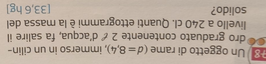 Un oggetto di rame (d=8,4) , immerso in un cilin- 
dro graduato contenente 2 & d'acqua, fa salire il 
livello a 240 cl. Quanti ettogrammi è la massa del 
solido? [33,6 hg ]