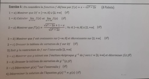 On considère la fonction f définie par f(x)=x-sqrt(x^2-2x) (8 Points) 
1 - a) Montrer que Df=]-∈fty ,0]∪ [2,+∈fty [ (1P) 
1 - b) Calculer limlimits _xto +∈fty f(x) et limlimits _xto -∈fty f(x)(iP)
2 - a) Montrer que f'(x)= (sqrt(x^2-2x)+1-x)/sqrt(x^2-2x) ; vx∈ ]-∈fty , 0[u]2,+∈fty [(iP)
2 - b) Montrer que fest croissante sur ]-∈fty ,0] et décroissante sur [2,+∈fty [ (1P) 
2 - c) Dresser le tableau de variation de fsur Df (1P) 
3) Soit g la restriction de fsur l'intervalle [2,+∈fty [
3-a) Montrer que g admet une fonction réciproque g^(-1) de J vers I=[2,+∈fty [ et déterminer J(0.5P)
3-b) Dresser le tableau de variation de g^(-1)(0.5P)
3-c) Déterminer g(x)^-1 sur l'intervalle J (1P)
4) Déterminer la solution de l'équation g(x)^-1=g(x)(1P)