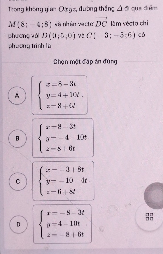 Trong không gian Oxyz, đường thắng △ đi qua điểm
M(8;-4;8) và nhận vectơ vector DC làm véctơ chỉ
phương với D(0;5;0) và C(-3;-5;6) có
phương trình là
Chọn một đáp án đúng
A beginarrayl x=8-3t y=4+10t. z=8+6tendarray.
B beginarrayl x=8-3t y=-4-10t. z=8+6tendarray.
C beginarrayl x=-3+8t y=-10-4t. z=6+8tendarray.
D beginarrayl x=-8-3t y=4-10t z=-8+6tendarray.
□□
□□