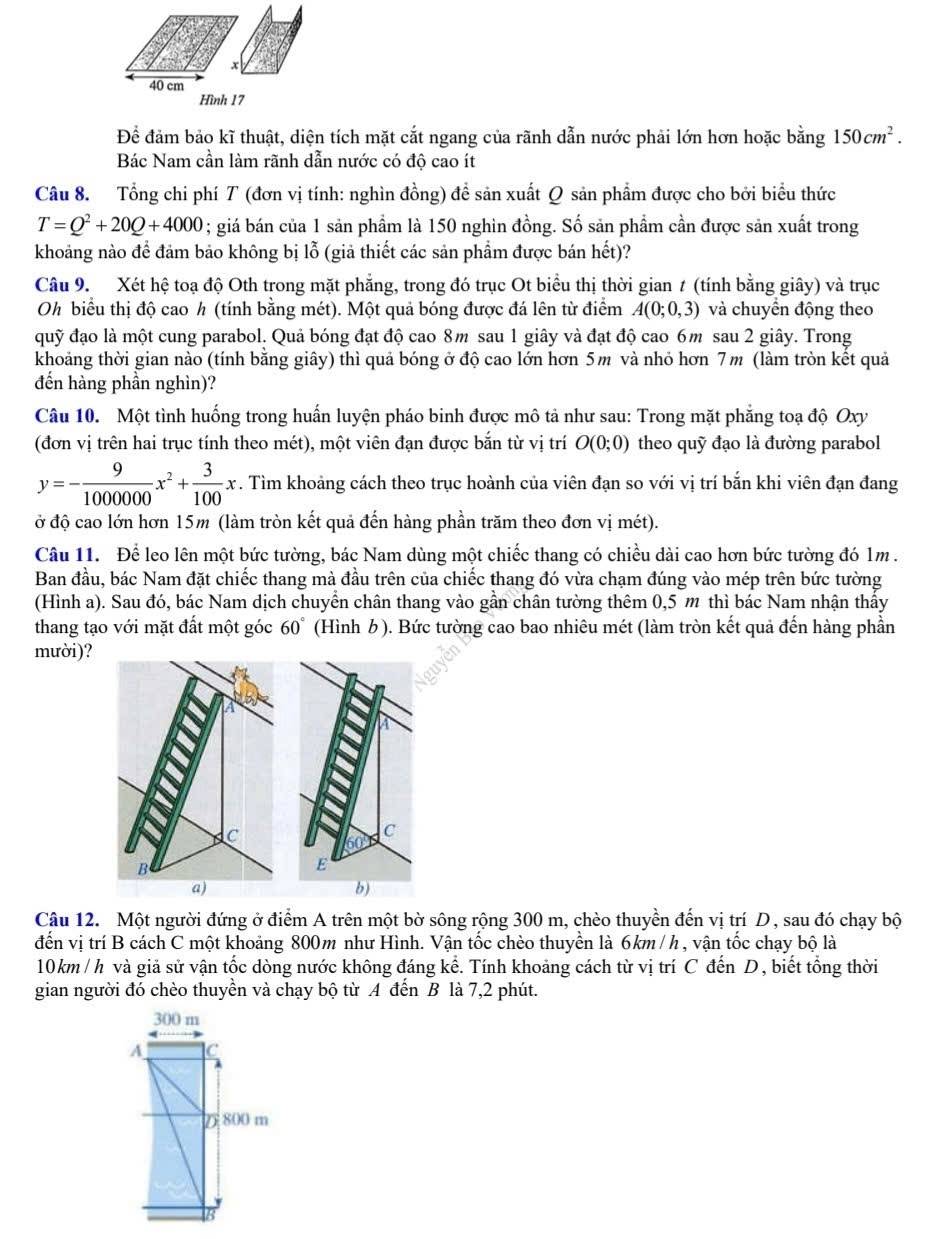 Hình 17
Để đảm bảo kĩ thuật, diện tích mặt cắt ngang của rãnh dẫn nước phải lớn hơn hoặc bằng 150cm^2.
Bác Nam cần làm rãnh dẫn nước có độ cao ít
Câu 8. Tổng chi phí T (đơn vị tính: nghìn đồng) đề sản xuất Q sản phẩm được cho bởi biểu thức
T=Q^2+20Q+4000; giá bán của 1 sản phẩm là 150 nghin đồng. Số sản phẩm cần được sản xuất trong
khoảng nào để đảm bảo không bị lỗ (giả thiết các sản phẩm được bán hết)?
Câu 9. Xét hệ toạ độ Oth trong mặt phẳng, trong đó trục Ot biểu thị thời gian t (tính bằng giây) và trục
Oh biểu thị độ cao h (tính bằng mét). Một quả bóng được đá lên từ điểm A(0;0,3) và chuyển động theo
quỹ đạo là một cung parabol. Quả bóng đạt độ cao 8m sau 1 giây và đạt độ cao 6m sau 2 giây. Trong
khoảng thời gian nào (tính bằng giây) thì quả bóng ở độ cao lớn hơn 5m và nhỏ hơn 7m (làm tròn kết quả
đến hàng phần nghìn)?
Câu 10. Một tình huống trong huấn luyện pháo binh được mô tả như sau: Trong mặt phẳng toạ độ Oxy
(đơn vị trên hai trục tính theo mét), một viên đạn được bắn từ vị trí O(0;0) theo quỹ đạo là đường parabol
y=- 9/1000000 x^2+ 3/100 x.. Tìm khoảng cách theo trục hoành của viên đạn so với vị trí bắn khi viên đạn đang
ở độ cao lớn hơn 15m (làm tròn kết quả đến hàng phần trăm theo đơn vị mét).
Câu 11. Để leo lên một bức tường, bác Nam dùng một chiếc thang có chiều dài cao hơn bức tường đó 1m .
Ban đầu, bác Nam đặt chiếc thang mà đầu trên của chiếc thang đó vừa chạm đúng vào mép trên bức tường
(Hình a). Sau đó, bác Nam dịch chuyển chân thang vào gần chân tường thêm 0,5 m thì bác Nam nhận thấy
thang tạo với mặt đất một góc 60° (Hình b ). Bức tường cao bao nhiêu mét (làm tròn kết quả đến hàng phần
mười)?
C
E
b)
Câu 12. Một người đứng ở điểm A trên một bờ sông rộng 300 m, chèo thuyền đến vị trí D, sau đó chạy bộ
đến vị trí B cách C một khoảng 800m như Hình. Vận tốc chèo thuyền là 6km /h, vận tốc chạy bộ là
10km / h và giả sử vận tốc dòng nước không đáng kể. Tính khoảng cách từ vị trí C đến D, biết tổng thời
gian người đó chèo thuyền và chạy bộ từ A đến B là 7,2 phút.