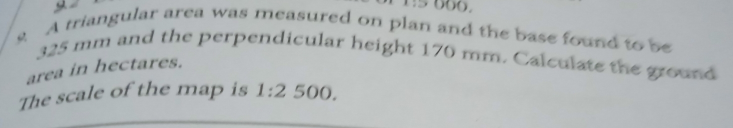 y2 
s A triangular area was measured on plan and the base found to be
325 mm and the perpendicular height 170 mm. Calculate the ground 
area in hectares. 
The scale of the map is 1:2 500.