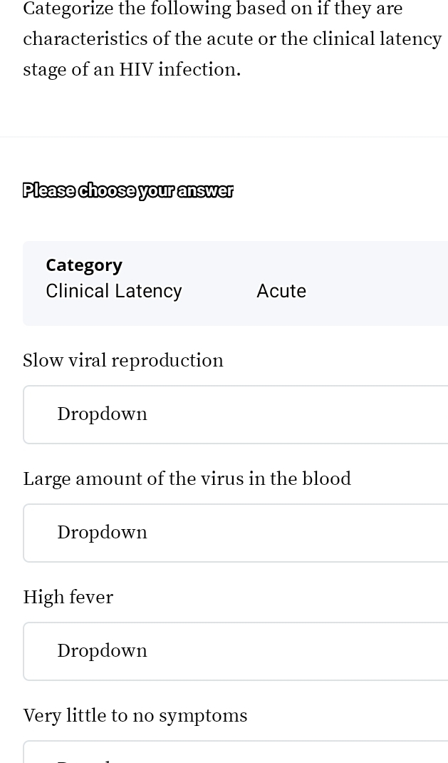 Categorize the following based on if they are
characteristics of the acute or the clinical latency
stage of an HIV infection.
Please choose your answer
Category
Clinical Latency Acute
Slow viral reproduction
Dropdown
Large amount of the virus in the blood
Dropdown
High fever
Dropdown
Very little to no symptoms