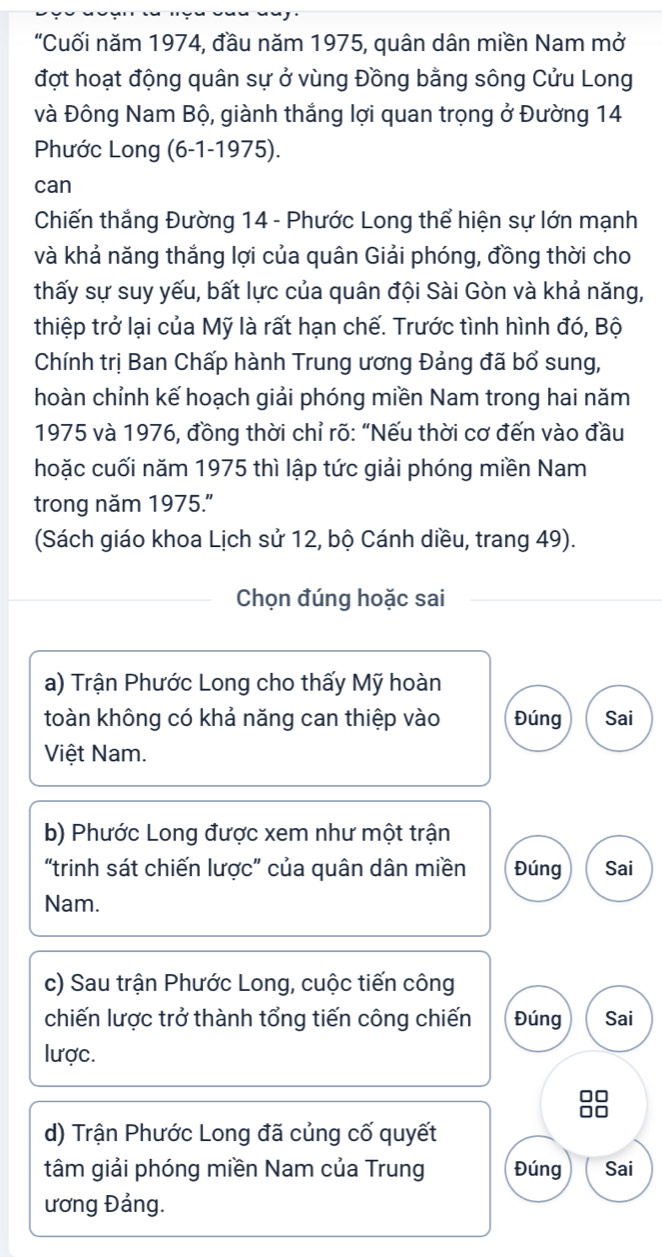 "Cuối năm 1974, đầu năm 1975, quân dân miền Nam mở
đợt hoạt động quân sự ở vùng Đồng bằng sông Cửu Long
và Đông Nam Bộ, giành thắng lợi quan trọng ở Đường 14
Phước Long (6-1-1975).
can
Chiến thắng Đường 14 - Phước Long thể hiện sự lớn mạnh
và khả năng thắng lợi của quân Giải phóng, đồng thời cho
thấy sự suy yếu, bất lực của quân đội Sài Gòn và khả năng,
thiệp trở lại của Mỹ là rất hạn chế. Trước tình hình đó, Bộ
Chính trị Ban Chấp hành Trung ương Đảng đã bổ sung,
hoàn chỉnh kế hoạch giải phóng miền Nam trong hai năm
1975 và 1976, đồng thời chỉ rõ: “Nếu thời cơ đến vào đầu
hoặc cuối năm 1975 thì lập tức giải phóng miền Nam
trong năm 1975."
(Sách giáo khoa Lịch sử 12, bộ Cánh diều, trang 49).
Chọn đúng hoặc sai
a) Trận Phước Long cho thấy Mỹ hoàn
toàn không có khả năng can thiệp vào Đúng Sai
Việt Nam.
b) Phước Long được xem như một trận
“trinh sát chiến lược" của quân dân miền Đúng Sai
Nam.
c) Sau trận Phước Long, cuộc tiến công
chiến lược trở thành tổng tiến công chiến Đúng Sai
lược.
88
d) Trận Phước Long đã củng cố quyết
tâm giải phóng miền Nam của Trung Đúng Sai
ương Đảng.