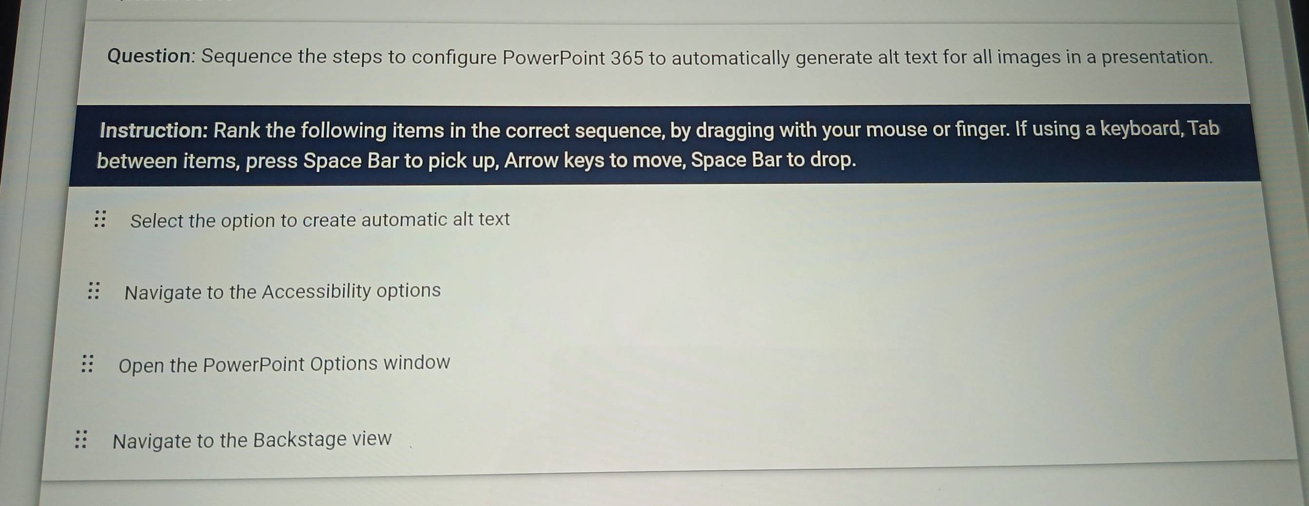 Sequence the steps to configure PowerPoint 365 to automatically generate alt text for all images in a presentation. 
Instruction: Rank the following items in the correct sequence, by dragging with your mouse or finger. If using a keyboard, Tab 
between items, press Space Bar to pick up, Arrow keys to move, Space Bar to drop. 
Select the option to create automatic alt text 
Navigate to the Accessibility options 
Open the PowerPoint Options window 
Navigate to the Backstage view