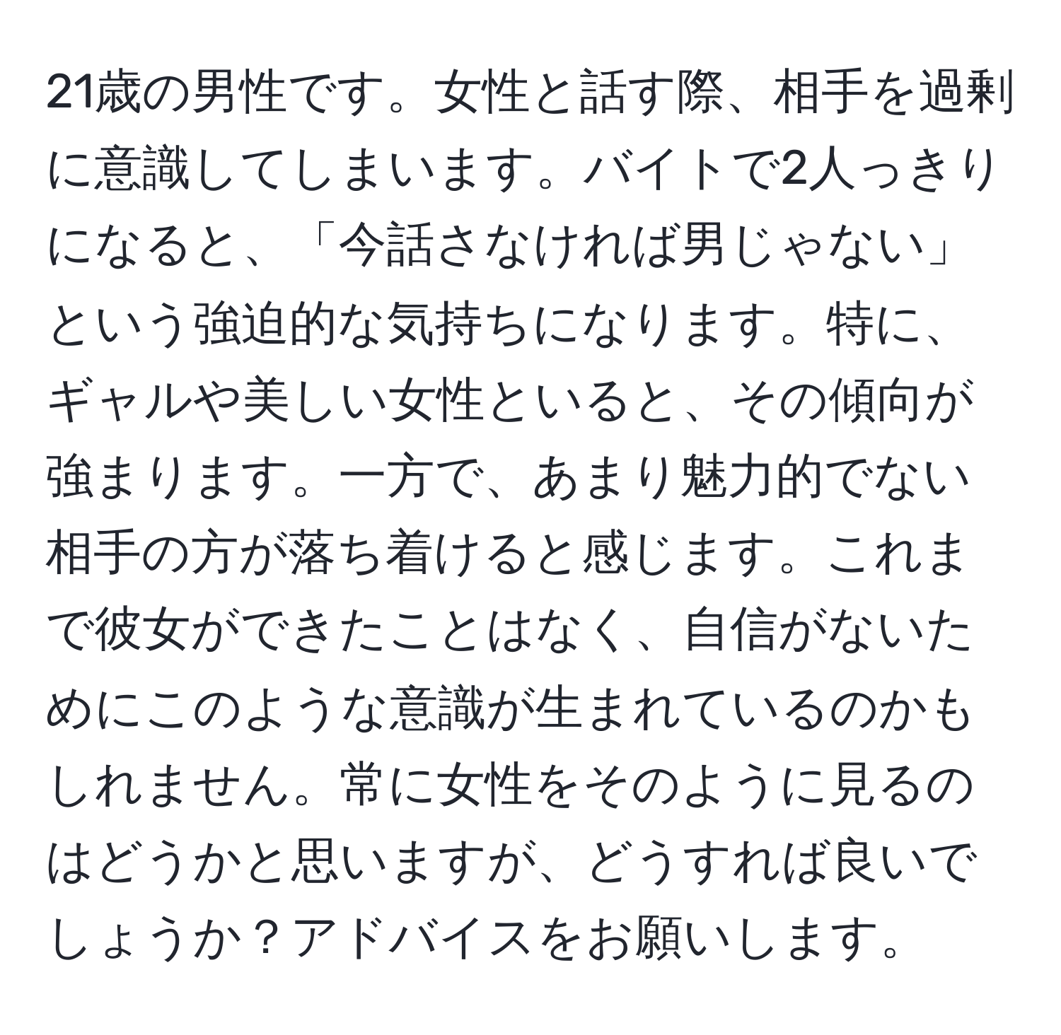 21歳の男性です。女性と話す際、相手を過剰に意識してしまいます。バイトで2人っきりになると、「今話さなければ男じゃない」という強迫的な気持ちになります。特に、ギャルや美しい女性といると、その傾向が強まります。一方で、あまり魅力的でない相手の方が落ち着けると感じます。これまで彼女ができたことはなく、自信がないためにこのような意識が生まれているのかもしれません。常に女性をそのように見るのはどうかと思いますが、どうすれば良いでしょうか？アドバイスをお願いします。