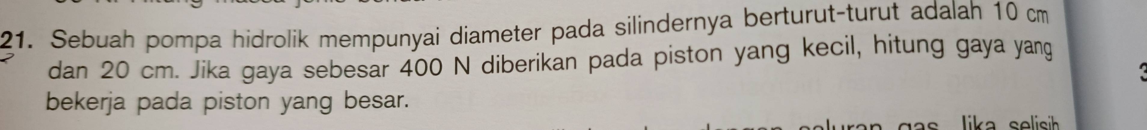 Sebuah pompa hidrolik mempunyai diameter pada silindernya berturut-turut adalah 10 cm
dan 20 cm. Jika gaya sebesar 400 N diberikan pada piston yang kecil, hitung gaya yang 
bekerja pada piston yang besar. 
s lika selisih