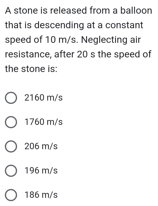 A stone is released from a balloon
that is descending at a constant
speed of 10 m/s. Neglecting air
resistance, after 20 s the speed of
the stone is:
2160 m/s
1760 m/s
206 m/s
196 m/s
186 m/s