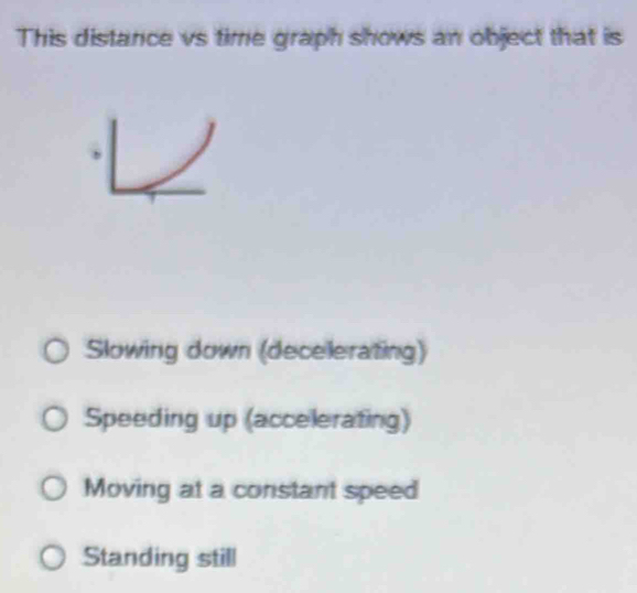 This distance vs time graph shows an object that is
Slowing down (decelerating)
Speeding up (accelerating)
Moving at a constant speed
Standing still