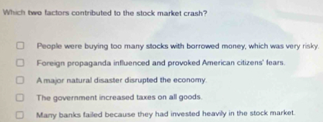 Which two factors contributed to the stock market crash?
People were buying too many stocks with borrowed money, which was very risky.
Foreign propaganda influenced and provoked American citizens' fears.
A major natural disaster disrupted the economy.
The government increased taxes on all goods
Many banks failed because they had invested heavily in the stock market.