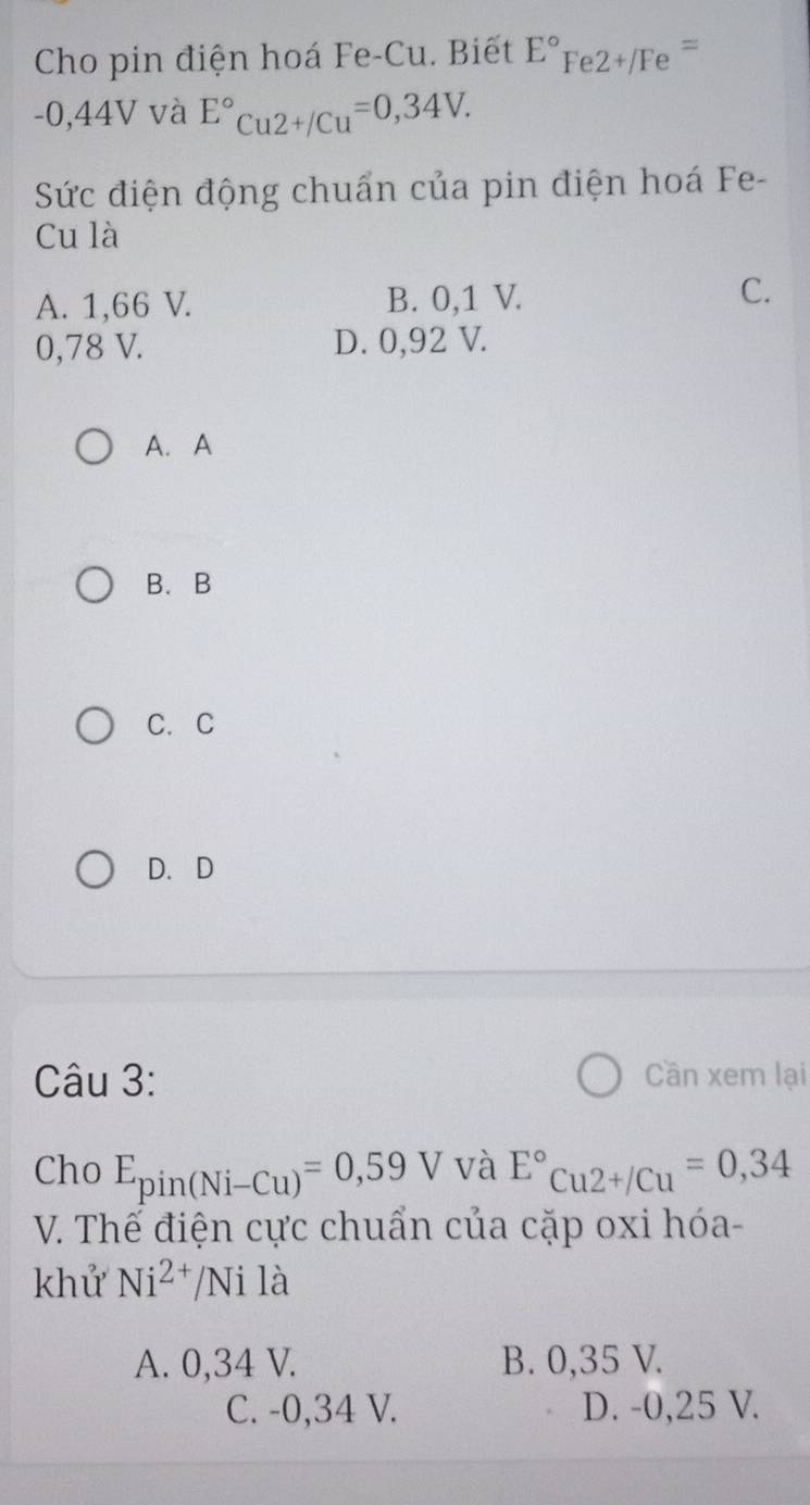 Cho pin điện hoá Fe-Cu. Biết E°Fe2+/Fe^=
-0,44V và E°Cu2+/Cu=0,34V. 
Sức điện động chuẩn của pin điện hoá Fe-
Cu là
A. 1,66 V. B. 0,1 V. C.
0,78 V. D. 0,92 V.
A. A
B.B
C. C
D. D
Câu 3: Cần xem lại
Cho E_pin(Ni-Cu)=0,59V và E°Cu2+/Cu=0,34
V. Thế điện cực chuẩn của cặp oxi hóa-
khử Ni^(2+)/N Ni là
A. 0,34 V. B. 0,35 V.
C. -0,34 V. D. -0,25 V.