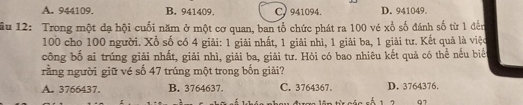 A. 944109. B. 941409. C. 941094. D. 941049.
ầu 12: Trong một đạ hội cuối năm ở một cơ quan, ban tổ chức phát ra 100 vé xổ số đánh số từ 1 đến
100 cho 100 người. Xổ số có 4 giải: 1 giải nhất, 1 giải nhì, 1 giải ba, 1 giải tư. Kết quả là việc
công bố ai trúng giải nhất, giải nhì, giải ba, giải tư. Hỏi có bao nhiêu kết quả có thể nếu biế
rằng người giữ vé số 47 trúng một trong bốn giải?
A. 3766437. B. 3764637. C. 3764367. D. 3764376.
97