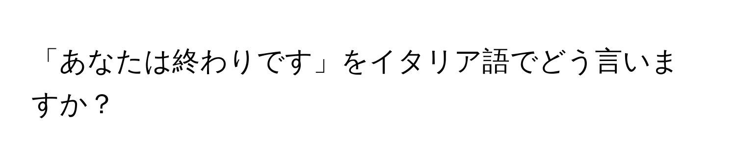 「あなたは終わりです」をイタリア語でどう言いますか？