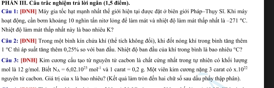 PHẢN III. Câu trắc nghiệm trả lời ngắn (1,5 điểm). 
Câu 1: [ĐNH] Máy gia tốc hạt mạnh nhất thế giới hiện tại được đặt ở biên giới Pháp-Thụy Sĩ. Khi máy 
hoạt động, cần bơm khoảng 10 nghìn tấn nitơ lỏng để làm mát và nhiệt độ làm mát thấp nhất là -271°C. 
Nhiệt độ làm mát thấp nhất này là bao nhiêu K? 
Câu 2: [ĐNH] Trong một bình kín chứa khí (thể tích không đổi), khi đốt nóng khí trong bình tăng thêm
1°C thì áp suất tăng thêm 0, 25% so với ban đầu. Nhiệt độ ban đầu của khí trong bình là bao nhiêu°C
Câu 3: [ĐNH] Kim cương cấu tạo từ nguyên tử cacbon là chất cứng nhất trong tự nhiên có khối lượng 
mol là 12 g/mol. Biết N_A=6,02.10^(23)mol^(-1) và 1ca rat =0,2g. Một viên kim cương nặng 3 carat có x.10^(22)
nguyên tử cacbon. Giá trị của x là bao nhiêu? (Kết quả làm tròn đến hai chữ số sau dấu phầy thập phân).