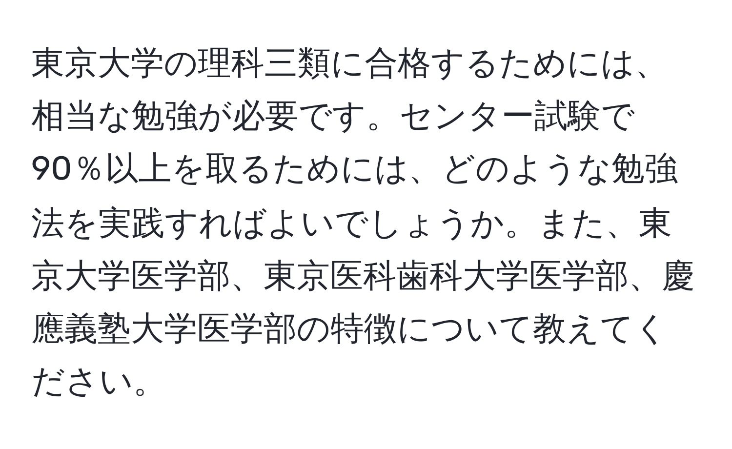 東京大学の理科三類に合格するためには、相当な勉強が必要です。センター試験で90％以上を取るためには、どのような勉強法を実践すればよいでしょうか。また、東京大学医学部、東京医科歯科大学医学部、慶應義塾大学医学部の特徴について教えてください。