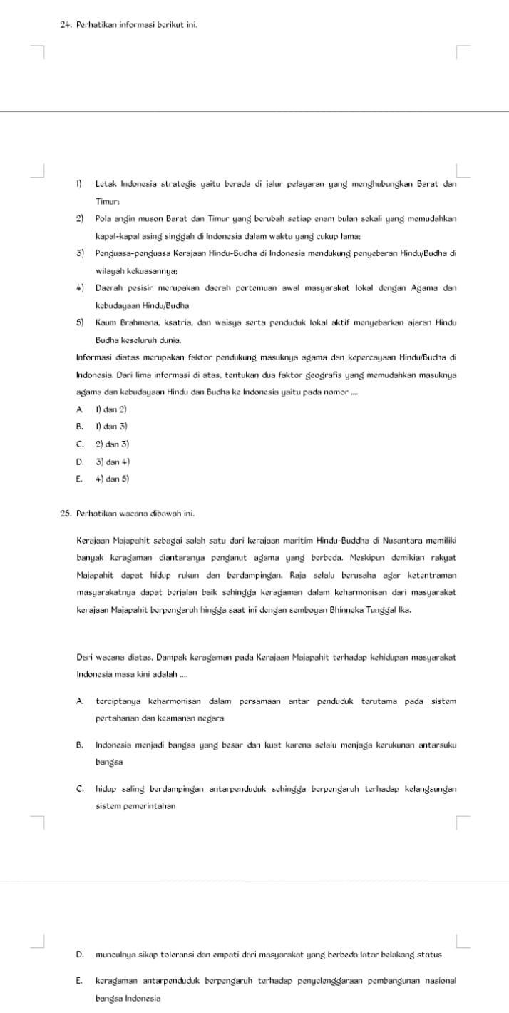 Perhatikan informasi berikut ini.
1) Letak Indonesia strategis yaitu berada di jalur pelayaran yang menghubungkan Barat dan
Timur:
2) Pola angin muson Barat dan Timur yang berubah setiap enam bulan sekali yang memudahkan
kapal-kapal asing singgah di Indonesia dalam waktu yang cukup lama;
3) Penguasa-penguasa Kerajaan Hindu-Budha di Indonesia mendukung penyebaran Hindu/Budha di
wilayah kekuasannya:
4) Daerah pesisir merupakan daerah pertemuan awal masyarakat lokal dengan Agama dan
kebudayaan Hindu/Budha
5) Kaum Brahmana, ksatria, dan waisya serta penduduk lokal aktif menyebarkan ajaran Hindu
Informasi diatas merupakan faktor pendukung masuknya agama dan kepercayaan Hindu/Budha di
Indonesia. Dari lima informasi di atas, tentukan dua faktor geografis yang memudahkan masuknya
agama dan kebudayaan Hindu dan Budha ke Indonesia yaitu pada nomor ....
A. 1) dan 2)
B. I) dan 3)
C. 2) dan 3)
D. 3) dan 4)
E. 4) dan 5)
25. Perhatikan wacana dibawah ini.
Kerajaan Majapahit sebagai salah satu dari kerajaan maritim Hindu-Buddha di Nusantara memiliki
banyak keragaman diantaranya penganut agama yang berbeda. Meskipun demikian rakyat
Majapahit dapat hidup rukun dan berdampingan. Raja selalu berusaha ağar ketentraman
masyarakatnya dapat berjalan baik sehingǧa keraǧaman dalam keharmonisan dari masyarakat
kerajaan Majapahit berpengaruh hingga saat ini dengan semboyan Bhinneka Tunggal Ika.
Dari wacana diatas, Dampak keragaman pada Kerajaan Majapahit terhadap kehidupan masyarakat
Indonesia masa kini adalah ....
A. terciptanya keharmonisan dalam persamaan antar penduduk terutama pada sistem
pertahanan dan keamanan negara
B. Indonesia menjadi bangsa yang besar dan kuat karena selalu menjaga kerukunan antarsuku
bangsa
C. hidup saling berdampingan antarpenduduk sehingga berpengaruh terhadap kelangsungan
sistem pemeríntahan
D. munculnya sikap toleransi dan empati dari masyarakat yang berbeda latar belakang status
E. kerağaman antarpenduduk berpengaruh terhadap penyelenggaraan pembangunan nasional
bangsa Indonesia